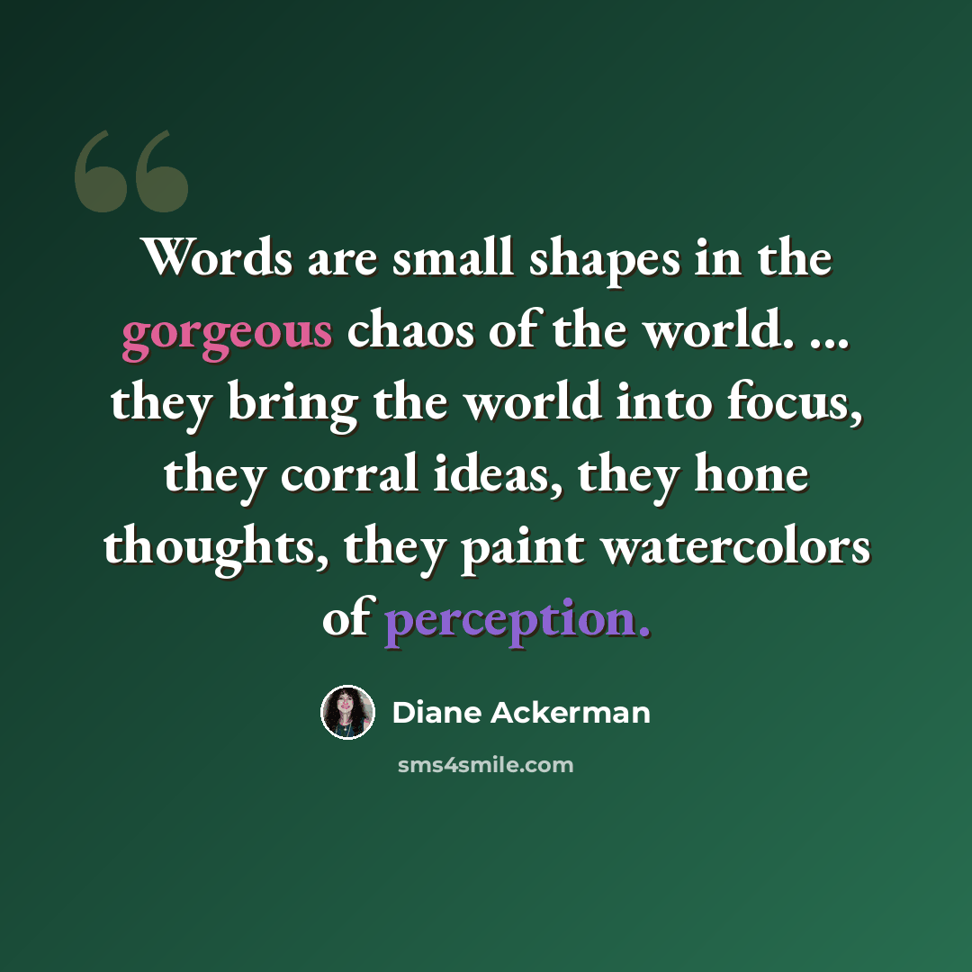 “Words are small shapes in the gorgeous chaos of the world. ... they bring the world into focus, they corral ideas, they hone thoughts, they paint watercolors of perception.” quote by Diane Ackerman