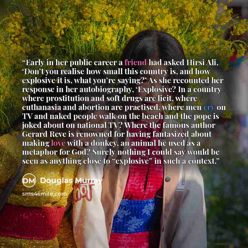 “Early in her public career a friend had asked Hirsi Ali, ‘Don’t you realise how small this country is, and how explosive it is, what you’re saying?’ As she recounted her response in her autobiography, ‘Explosive? In a country where prostitution and soft drugs are licit, where euthanasia and…” quote by Douglas Murray