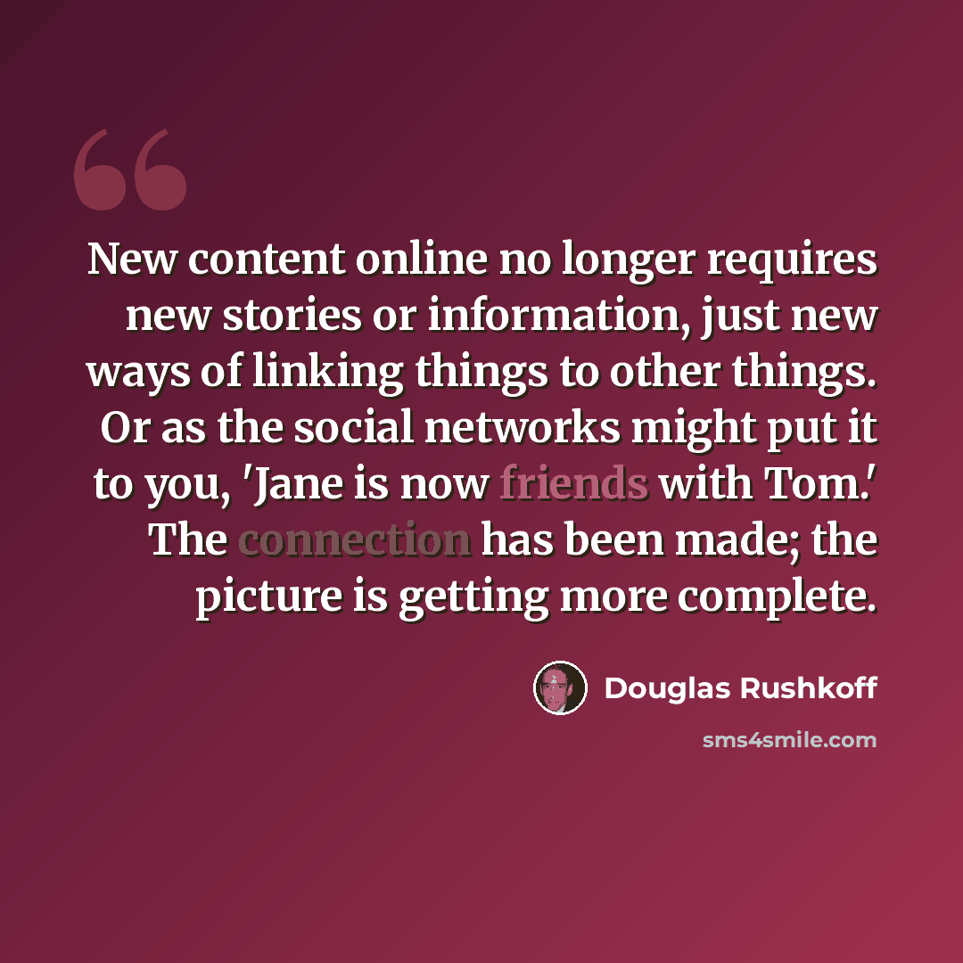 “New content online no longer requires new stories or information, just new ways of linking things to other things. Or as the social networks might put it to you, 'Jane is now friends with Tom.' The connection has been made; the picture is getting more complete.” quote by Douglas Rushkoff