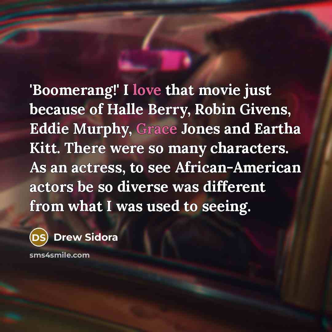 “'Boomerang!' I love that movie just because of Halle Berry, Robin Givens, Eddie Murphy, Grace Jones and Eartha Kitt. There were so many characters. As an actress, to see African-American actors be so diverse was different from what I was used to seeing.” quote by Drew Sidora