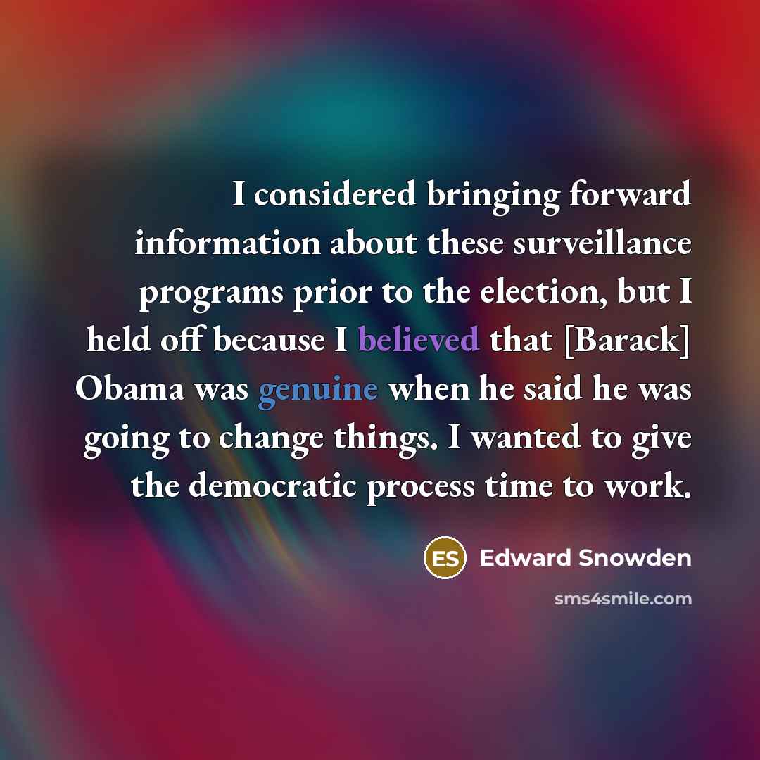 “I considered bringing forward information about these surveillance programs prior to the election, but I held off because I believed that [Barack] Obama was genuine when he said he was going to change things. I wanted to give the democratic process time to work.” quote by Edward Snowden