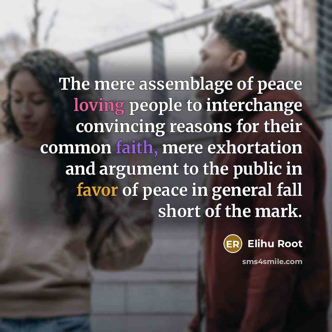 “The mere assemblage of peace loving people to interchange convincing reasons for their common faith, mere exhortation and argument to the public in favor of peace in general fall short of the mark.” quote by Elihu Root