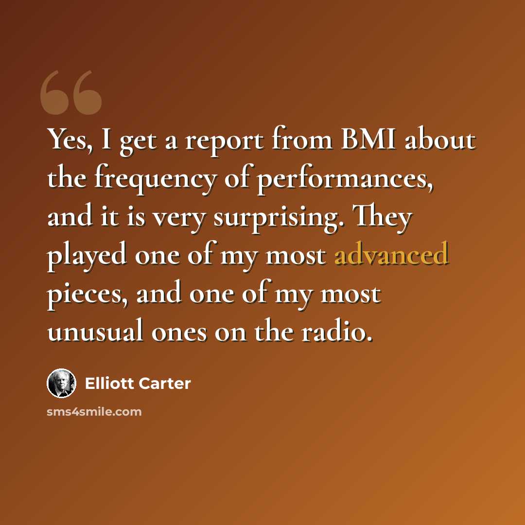 “Yes, I get a report from BMI about the frequency of performances, and it is very surprising. They played one of my most advanced pieces, and one of my most unusual ones on the radio.” quote by Elliott Carter