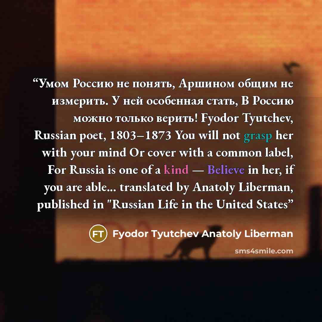 “Умом Россию не понять, Аршином общим не измерить. У ней особенная стать, В Россию можно только верить! Fyodor Tyutchev, Russian poet, 1803–1873 You will not grasp her with your mind Or cover with a common label, For Russia is one of a kind — Believe in her, if you are able... translated by Anatoly…” quote by Fyodor Tyutchev Anatoly Liberman