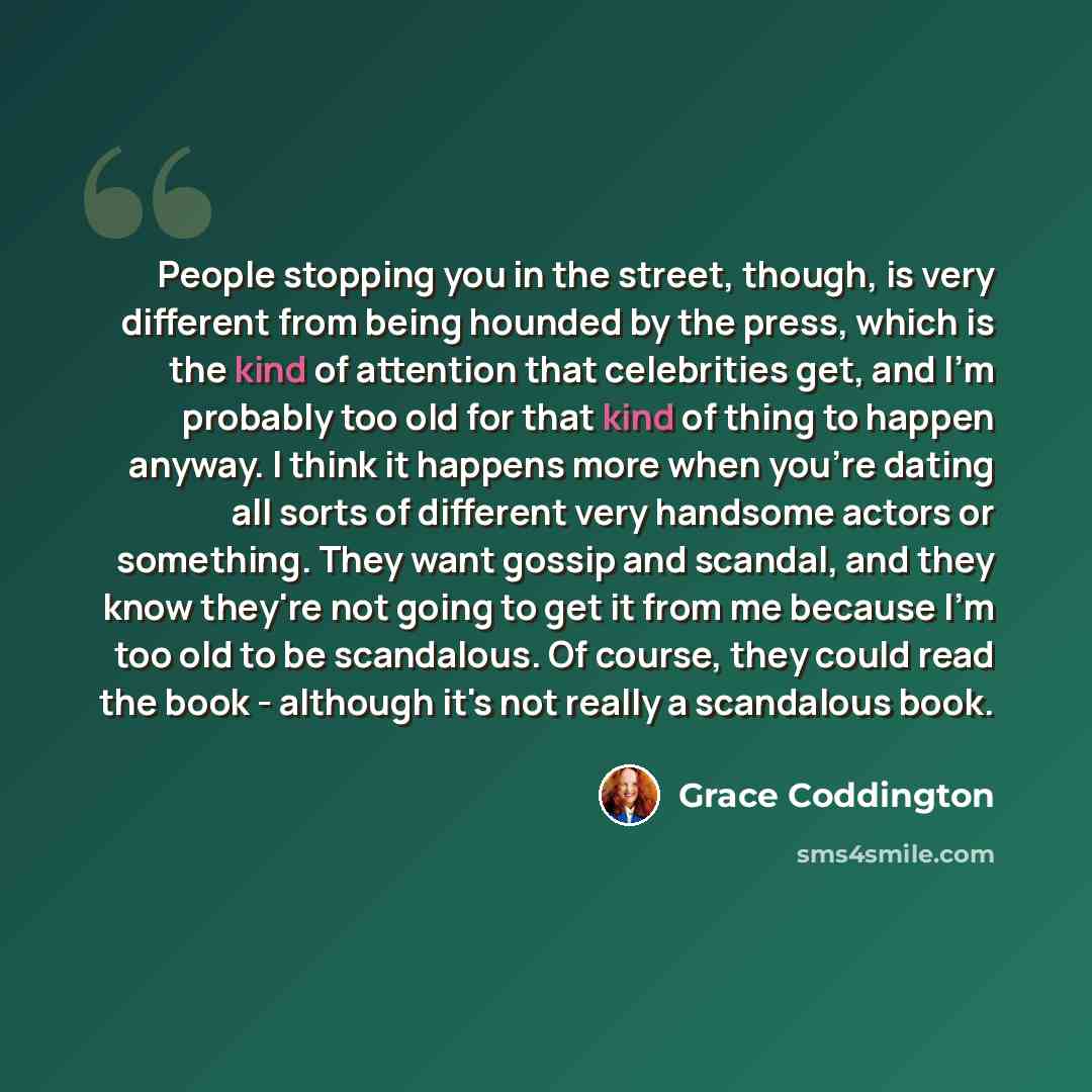 “People stopping you in the street, though, is very different from being hounded by the press, which is the kind of attention that celebrities get, and I'm probably too old for that kind of thing to happen anyway. I think it happens more when you're dating all sorts of different very handsome…” quote by Grace Coddington