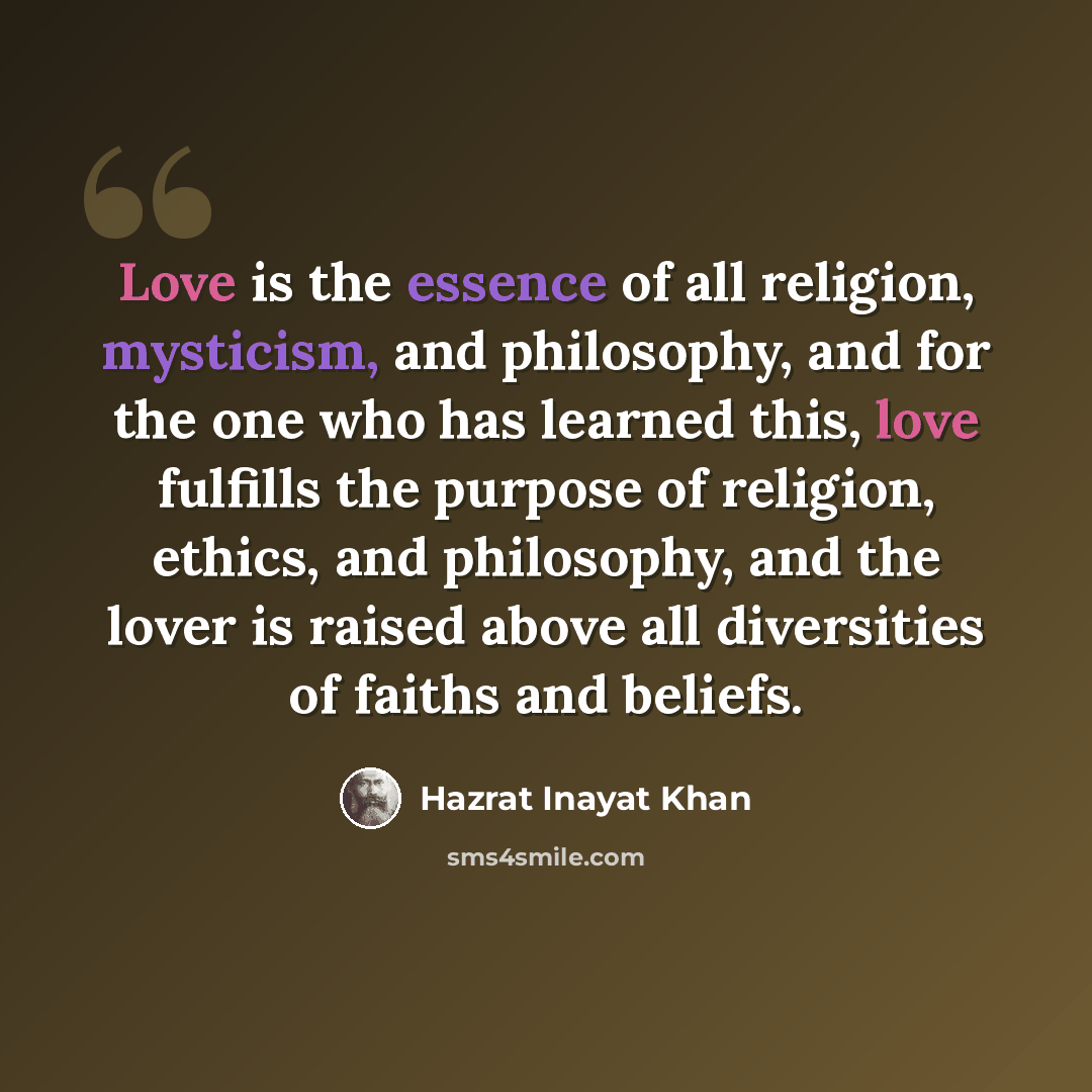 “Love is the essence of all religion, mysticism, and philosophy, and for the one who has learned this, love fulfills the purpose of religion, ethics, and philosophy, and the lover is raised above all diversities of faiths and beliefs.” quote by Hazrat Inayat Khan