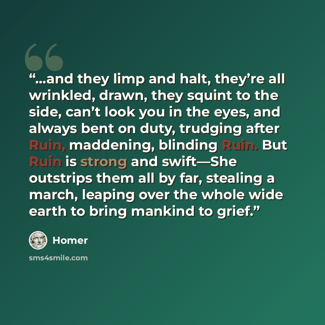 “…and they limp and halt, they’re all wrinkled, drawn, they squint to the side, can’t look you in the eyes, and always bent on duty, trudging after Ruin, maddening, blinding Ruin. But Ruin is strong and swift—She outstrips them all by far, stealing a march, leaping over the whole wide earth to…” quote by Homer