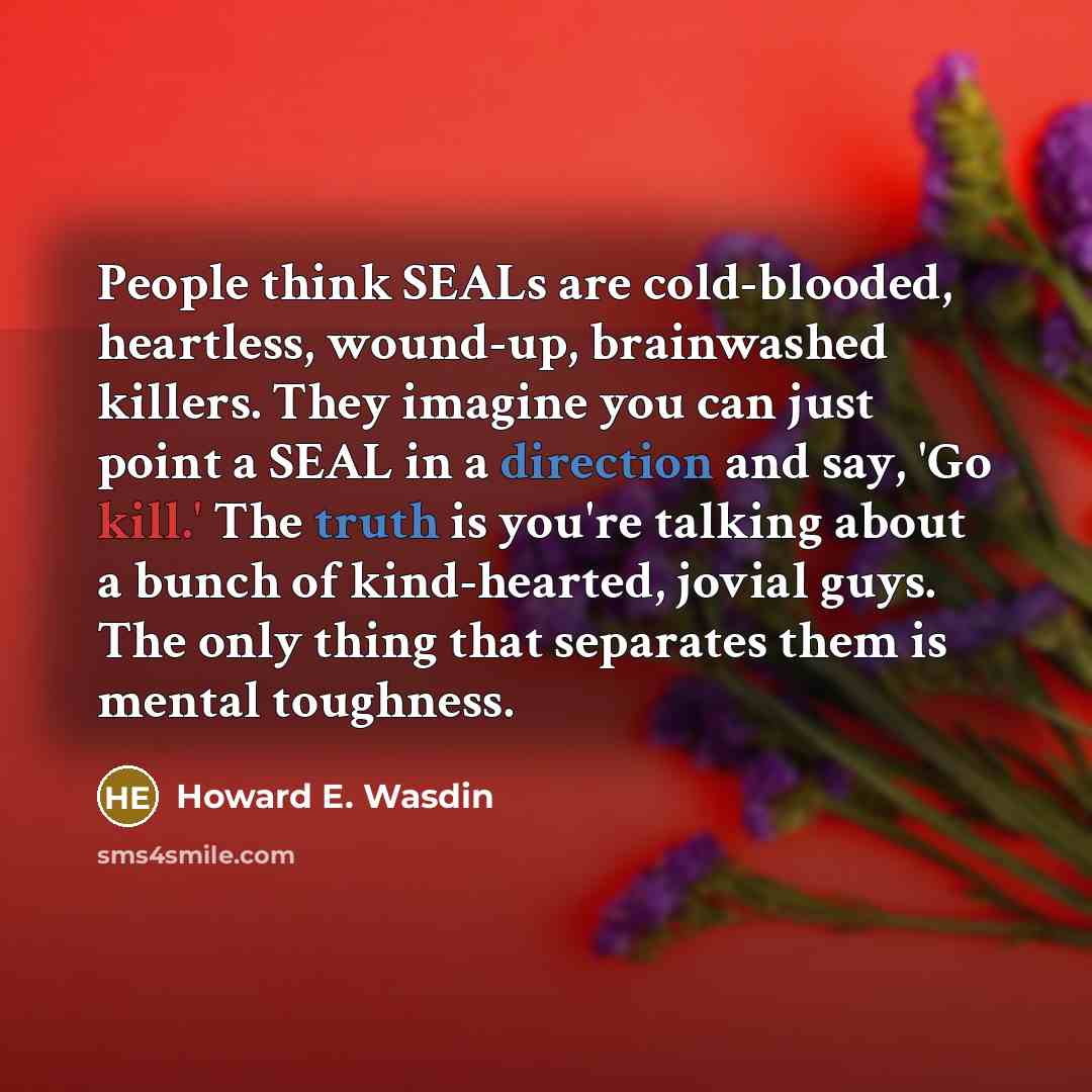 “People think SEALs are cold-blooded, heartless, wound-up, brainwashed killers. They imagine you can just point a SEAL in a direction and say, 'Go kill.' The truth is you're talking about a bunch of kind-hearted, jovial guys. The only thing that separates them is mental toughness.” quote by Howard E. Wasdin