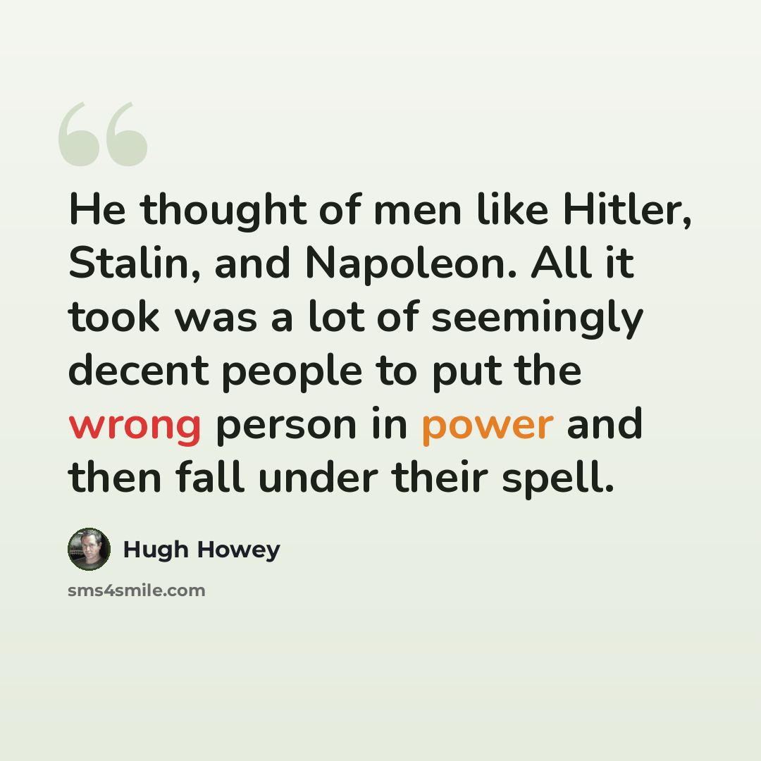 “He thought of men like Hitler, Stalin, and Napoleon. All it took was a lot of seemingly decent people to put the wrong person in power and then fall under their spell.” quote by Hugh Howey