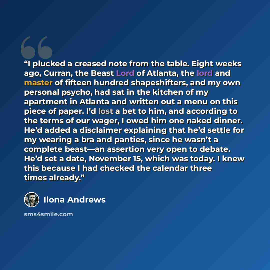 “I plucked a creased note from the table. Eight weeks ago, Curran, the Beast Lord of Atlanta, the lord and master of fifteen hundred shapeshifters, and my own personal psycho, had sat in the kitchen of my apartment in Atlanta and written out a menu on this piece of paper. I’d lost a bet to him, and…” quote by Ilona Andrews