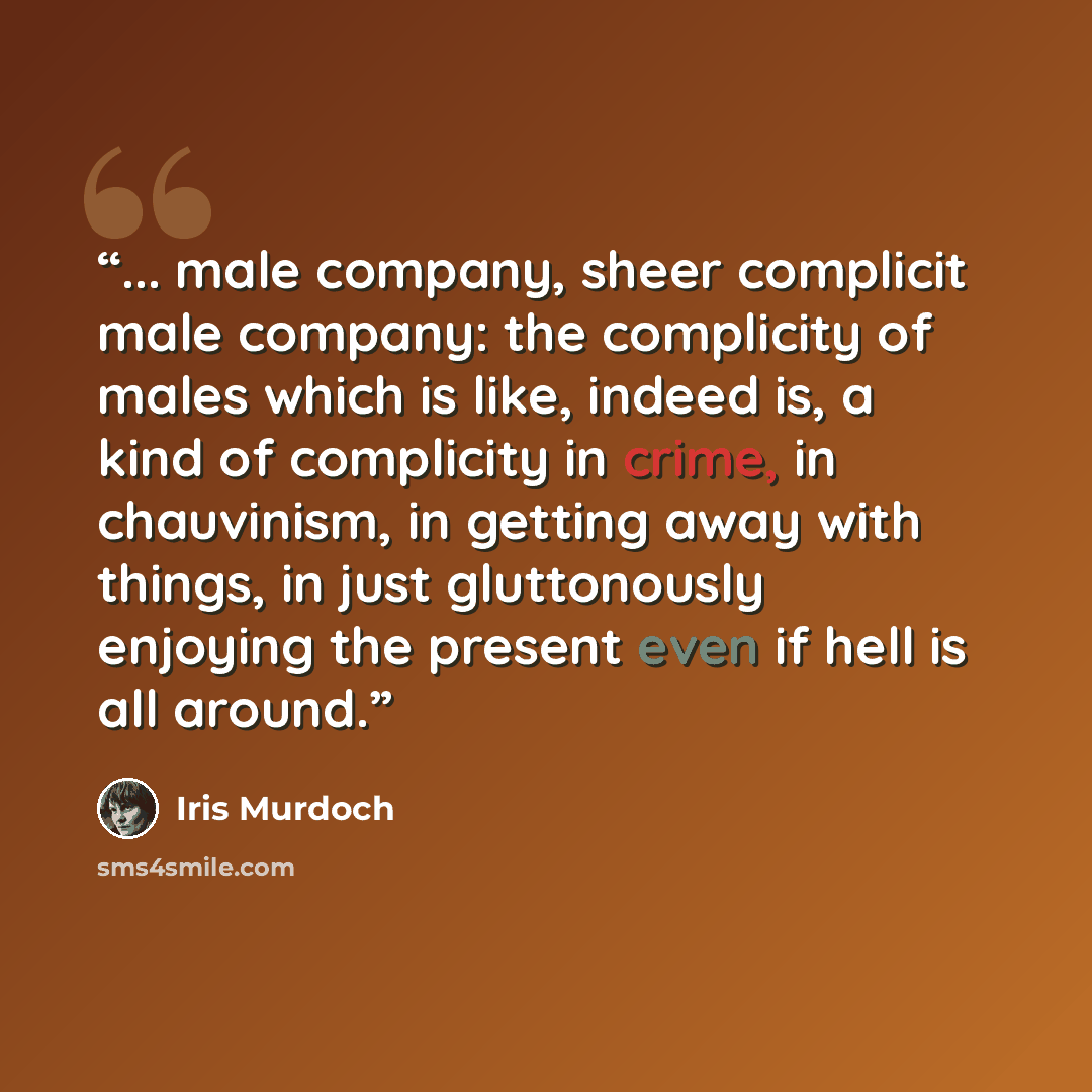 “... male company, sheer complicit male company: the complicity of males which is like, indeed is, a kind of complicity in crime, in chauvinism, in getting away with things, in just gluttonously enjoying the present even if hell is all around.” quote by Iris Murdoch