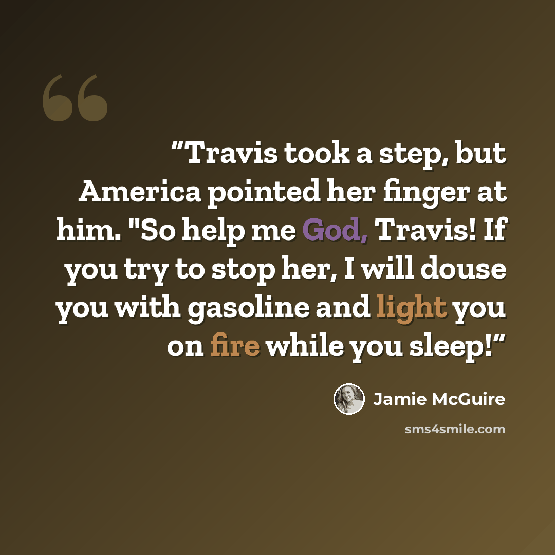 “Travis took a step, but America pointed her finger at him. "So help me God, Travis! If you try to stop her, I will douse you with gasoline and light you on fire while you sleep!” quote by Jamie McGuire