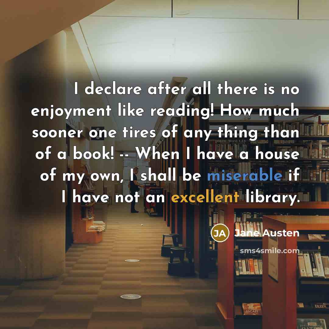 “I declare after all there is no enjoyment like reading! How much sooner one tires of any thing than of a book! -- When I have a house of my own, I shall be miserable if I have not an excellent library.” quote by Jane Austen