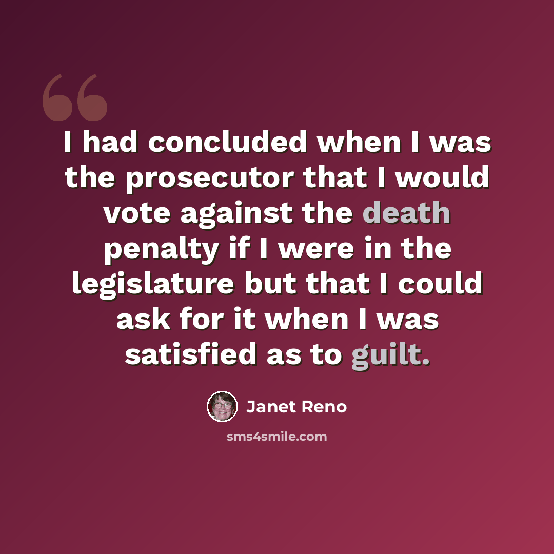 “I had concluded when I was the prosecutor that I would vote against the death penalty if I were in the legislature but that I could ask for it when I was satisfied as to guilt.” quote by Janet Reno