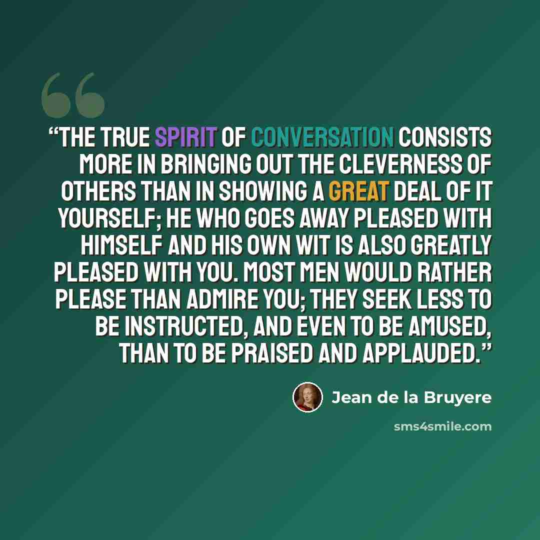 “The true spirit of conversation consists more in bringing out the cleverness of others than in showing a great deal of it yourself; he who goes away pleased with himself and his own wit is also greatly pleased with you. Most men would rather please than admire you; they seek less to be instructed…” quote by Jean de La Bruyère