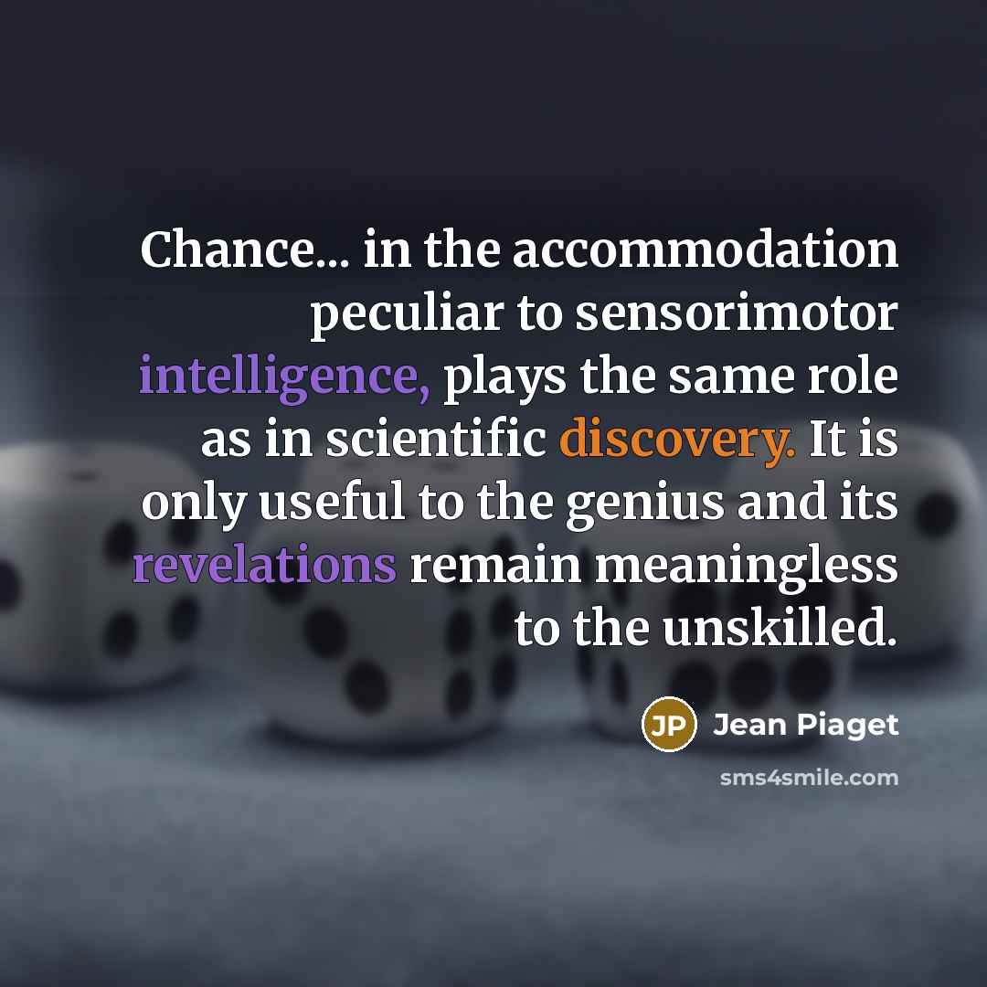 “Chance... in the accommodation peculiar to sensorimotor intelligence, plays the same role as in scientific discovery. It is only useful to the genius and its revelations remain meaningless to the unskilled.” quote by Jean Piaget