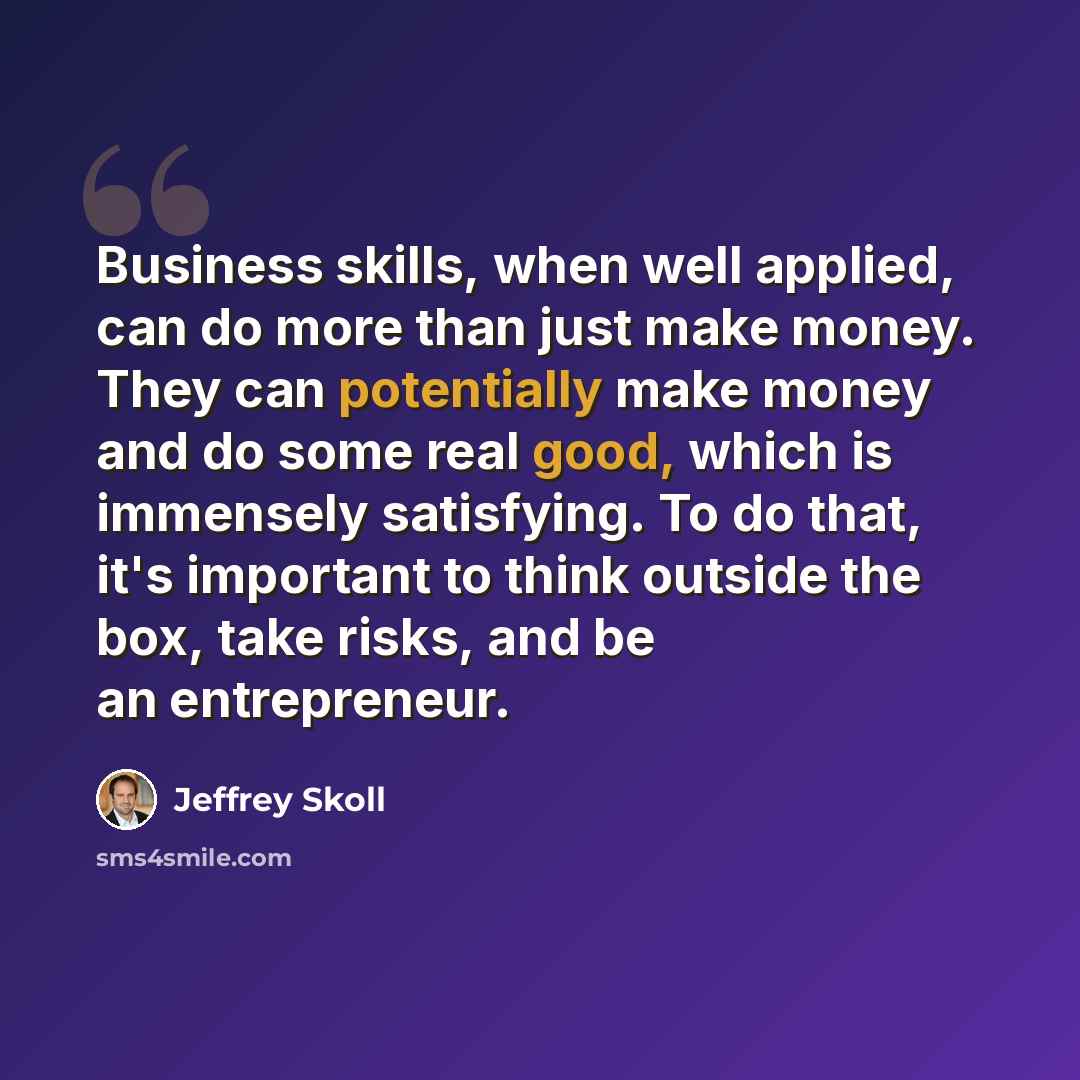 “Business skills, when well applied, can do more than just make money. They can potentially make money and do some real good, which is immensely satisfying. To do that, it's important to think outside the box, take risks, and be an entrepreneur.” quote by Jeffrey Skoll