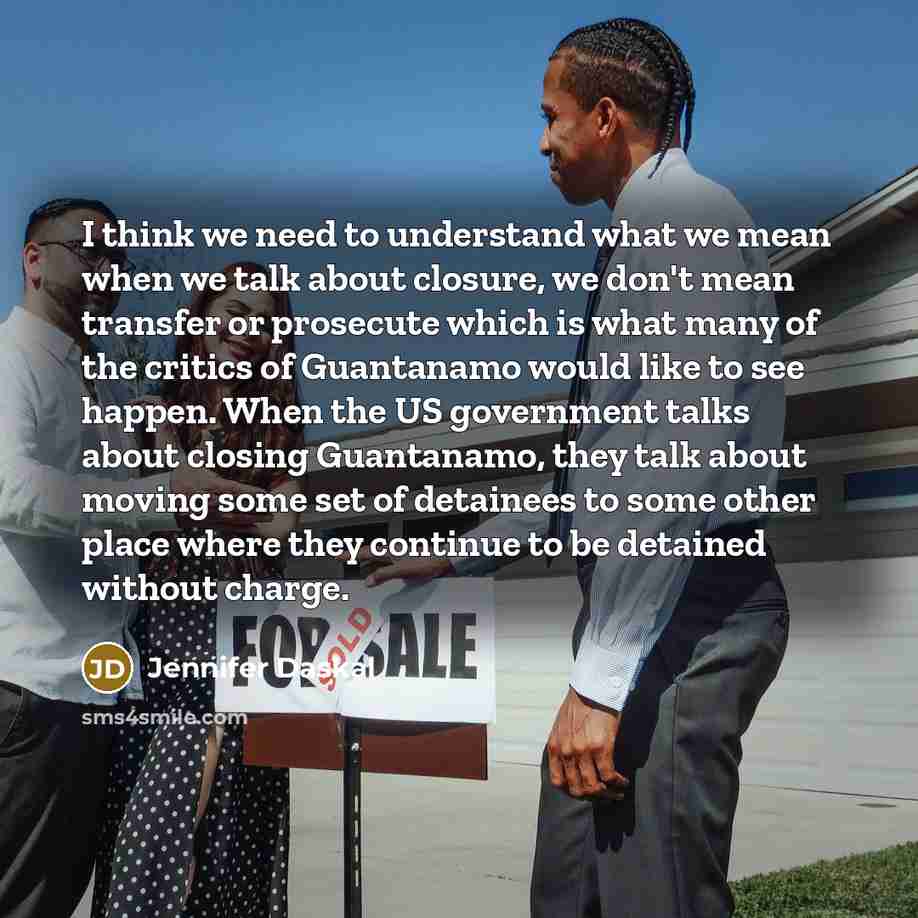 “I think we need to understand what we mean when we talk about closure, we don't mean transfer or prosecute which is what many of the critics of Guantanamo would like to see happen. When the US government talks about closing Guantanamo, they talk about moving some set of detainees to some other…” quote by Jennifer Daskal