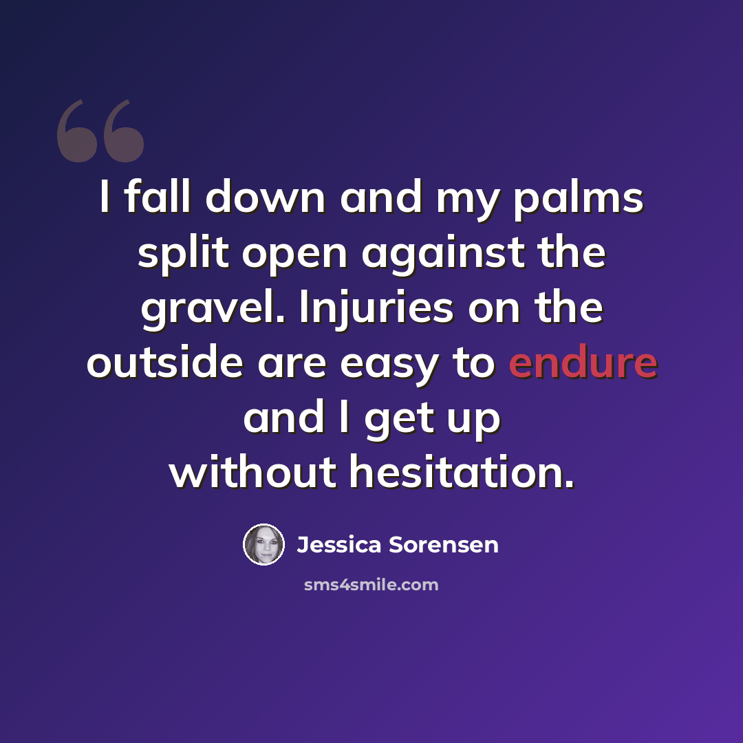 “I fall down and my palms split open against the gravel. Injuries on the outside are easy to endure and I get up without hesitation.” quote by Jessica Sorensen