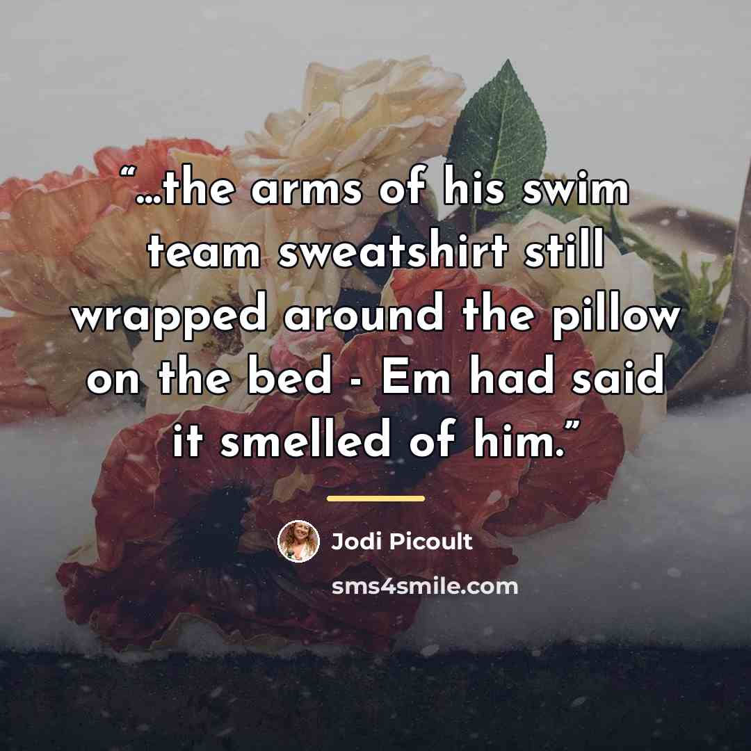“...the arms of his swim team sweatshirt still wrapped around the pillow on the bed - Em had said it smelled of him.” quote by Jodi Picoult