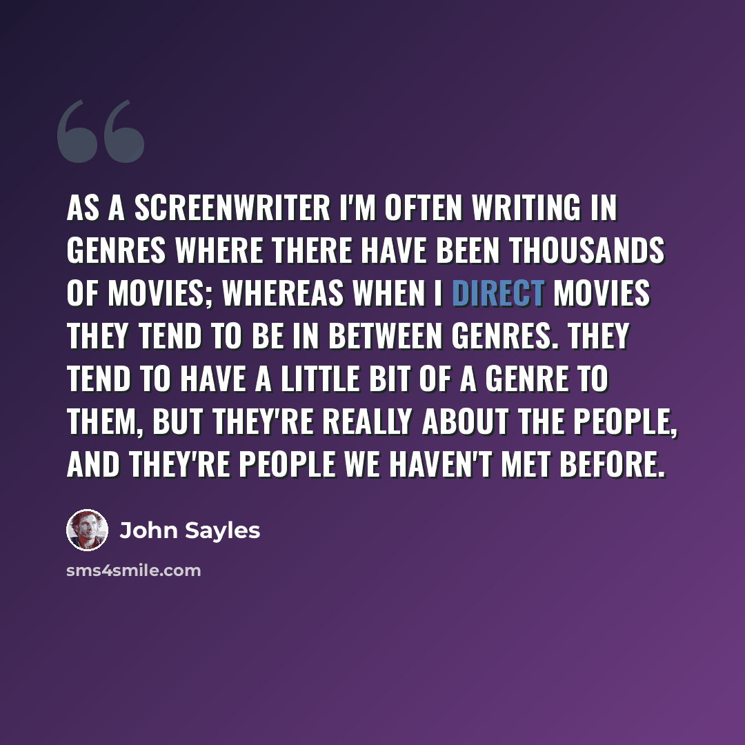 “As a screenwriter I'm often writing in genres where there have been thousands of movies; whereas when I direct movies they tend to be in between genres. They tend to have a little bit of a genre to them, but they're really about the people, and they're people we haven't met before.” quote by John Sayles