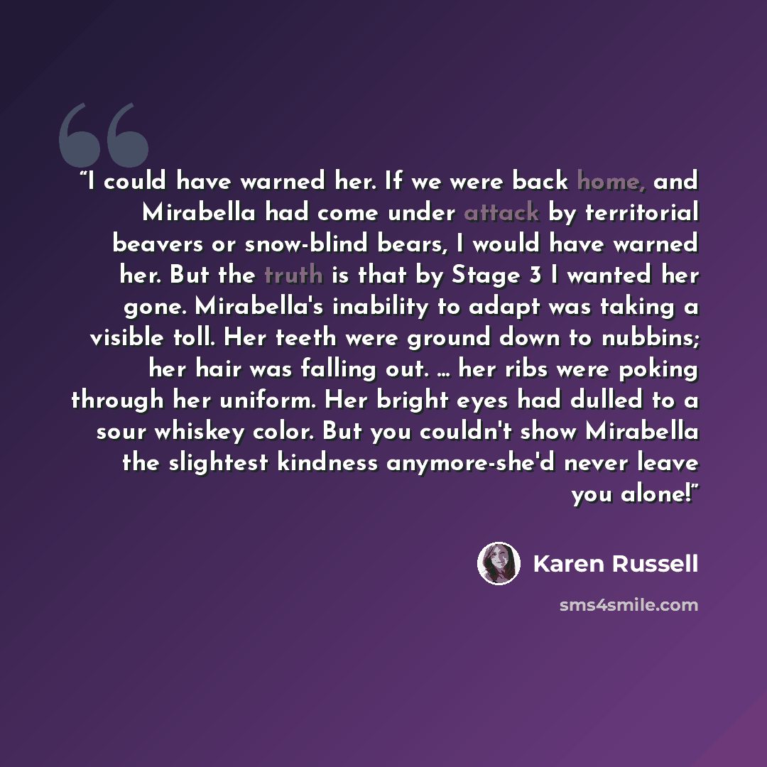 “I could have warned her. If we were back home, and Mirabella had come under attack by territorial beavers or snow-blind bears, I would have warned her. But the truth is that by Stage 3 I wanted her gone. Mirabella's inability to adapt was taking a visible toll. Her teeth were ground down to…” quote by Karen Russell