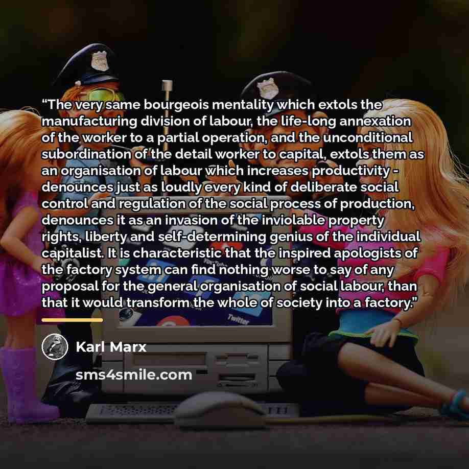 “The very same bourgeois mentality which extols the manufacturing division of labour, the life-long annexation of the worker to a partial operation, and the unconditional subordination of the detail worker to capital, extols them as an organisation of labour which increases productivity - denounces…” quote by Karl Marx