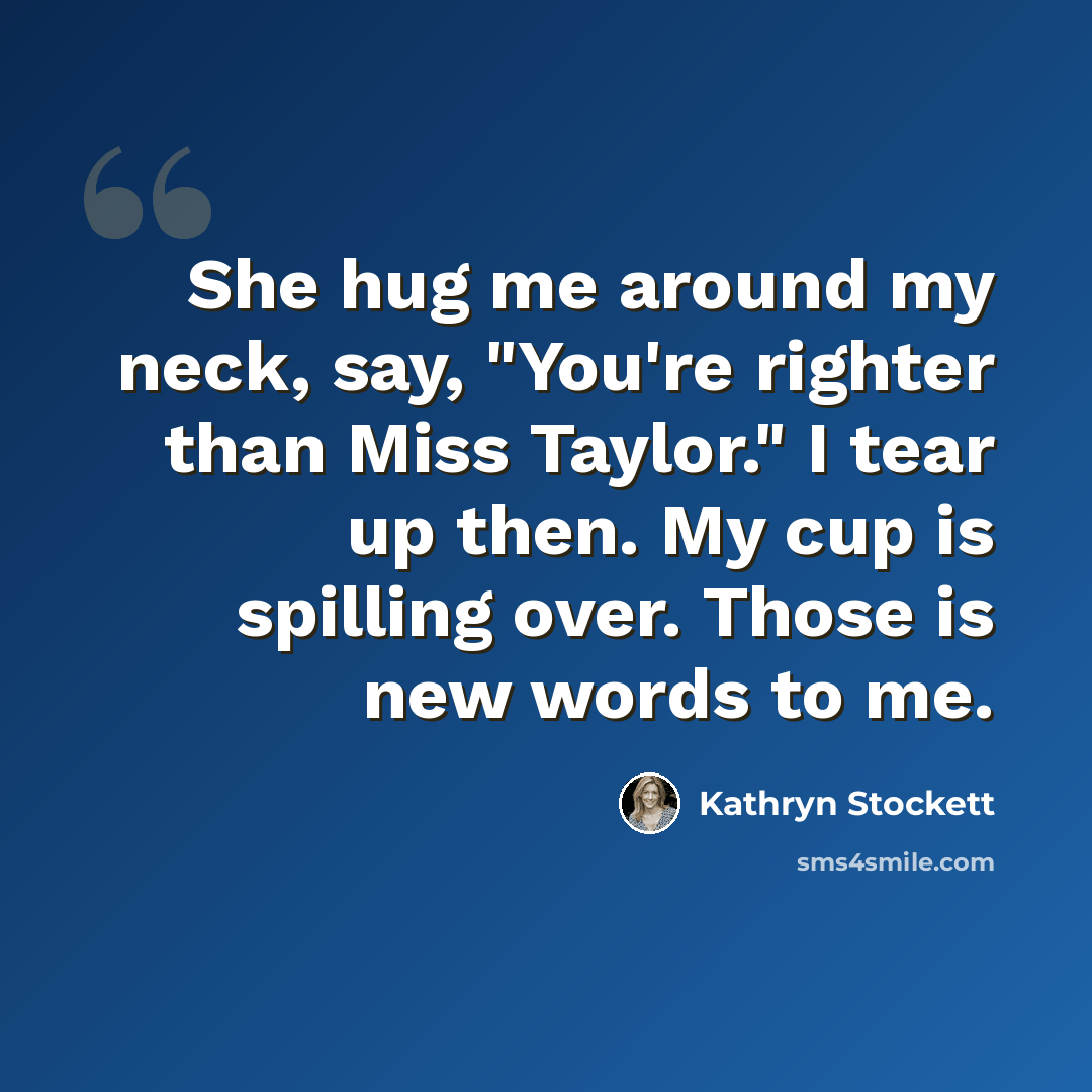“She hug me around my neck, say, "You're righter than Miss Taylor." I tear up then. My cup is spilling over. Those is new words to me.” quote by Kathryn Stockett