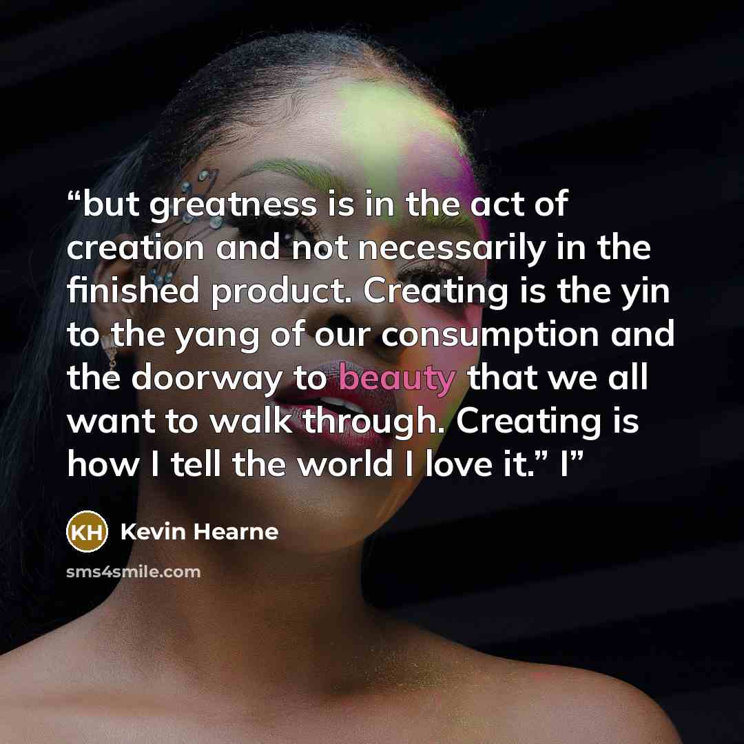 “but greatness is in the act of creation and not necessarily in the finished product. Creating is the yin to the yang of our consumption and the doorway to beauty that we all want to walk through. Creating is how I tell the world I love it.” I” quote by Kevin Hearne