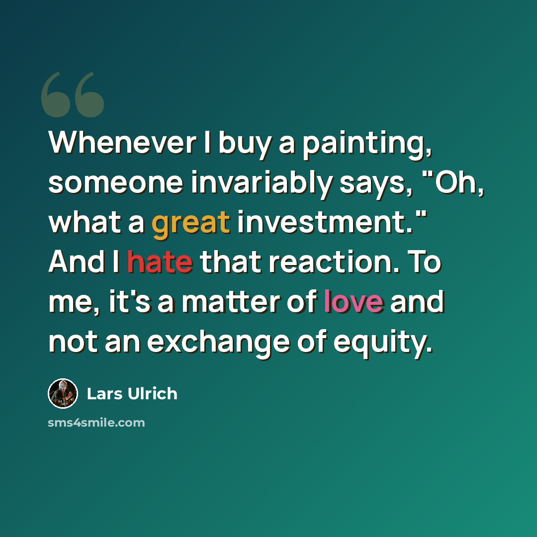 “Whenever I buy a painting, someone invariably says, "Oh, what a great investment." And I hate that reaction. To me, it's a matter of love and not an exchange of equity.” quote by Lars Ulrich