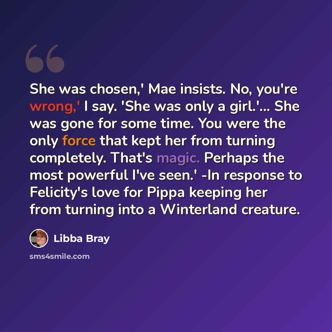 “She was chosen,' Mae insists. No, you're wrong,' I say. 'She was only a girl.'... She was gone for some time. You were the only force that kept her from turning completely. That's magic. Perhaps the most powerful I've seen.' -In response to Felicity's love for Pippa keeping her from turning into a…” quote by Libba Bray