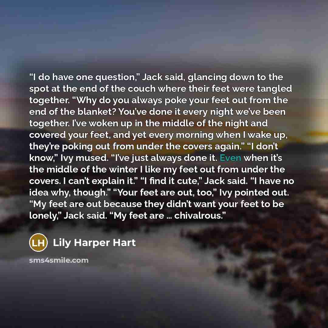 “I do have one question,” Jack said, glancing down to the spot at the end of the couch where their feet were tangled together. “Why do you always poke your feet out from the end of the blanket? You’ve done it every night we’ve been together. I’ve woken up in the middle of the night and covered your…” quote by Lily Harper Hart