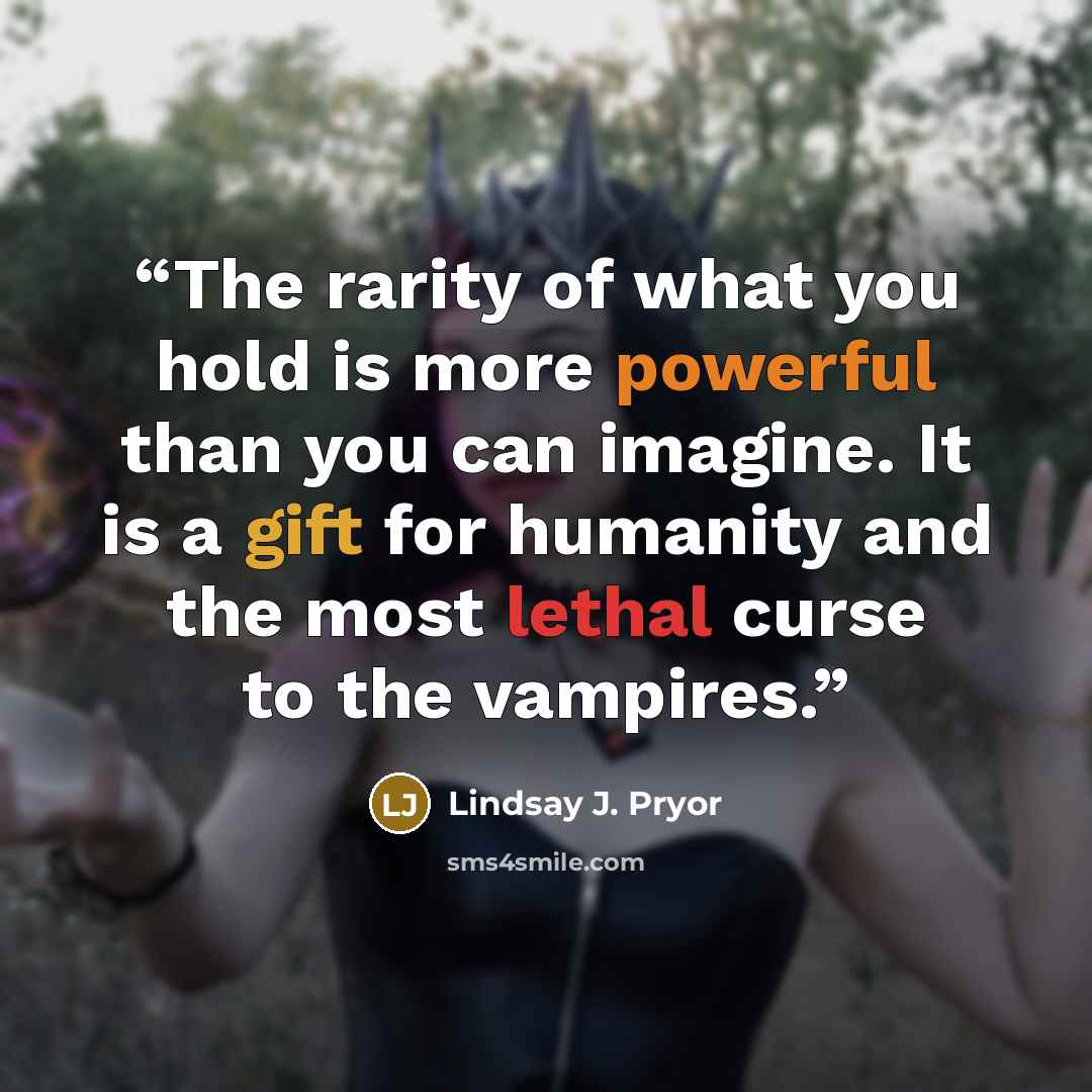 “The rarity of what you hold is more powerful than you can imagine. It is a gift for humanity and the most lethal curse to the vampires.” quote by Lindsay J. Pryor
