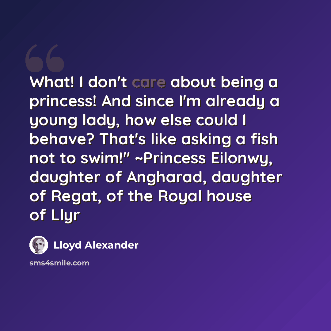 “What! I don't care about being a princess! And since I'm already a young lady, how else could I behave? That's like asking a fish not to swim!" ~Princess Eilonwy, daughter of Angharad, daughter of Regat, of the Royal house of Llyr” quote by Lloyd Alexander
