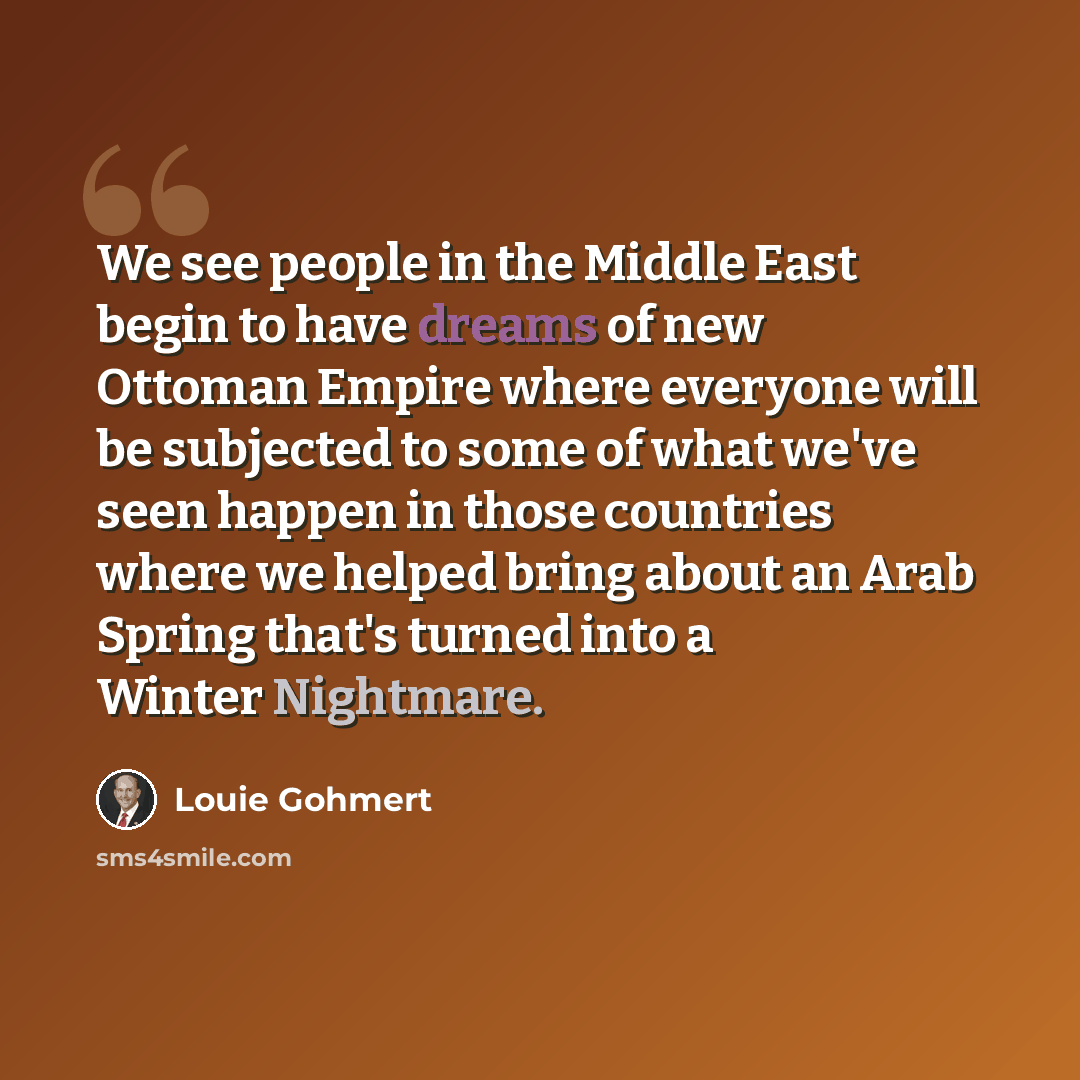 “We see people in the Middle East begin to have dreams of new Ottoman Empire where everyone will be subjected to some of what we've seen happen in those countries where we helped bring about an Arab Spring that's turned into a Winter Nightmare.” quote by Louie Gohmert