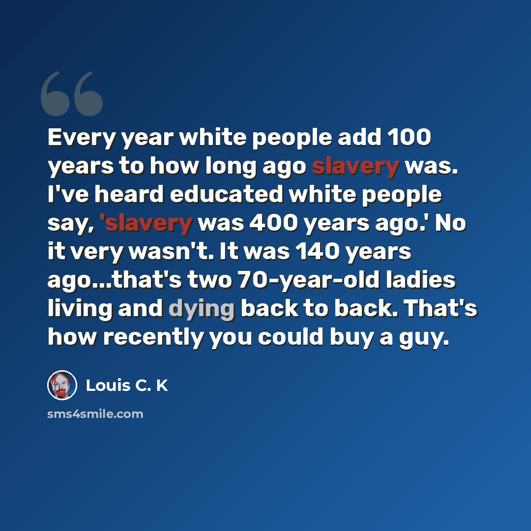 “Every year white people add 100 years to how long ago slavery was. I've heard educated white people say, 'slavery was 400 years ago.' No it very wasn't. It was 140 years ago...that's two 70-year-old ladies living and dying back to back. That's how recently you could buy a guy.” quote by Louis C. K
