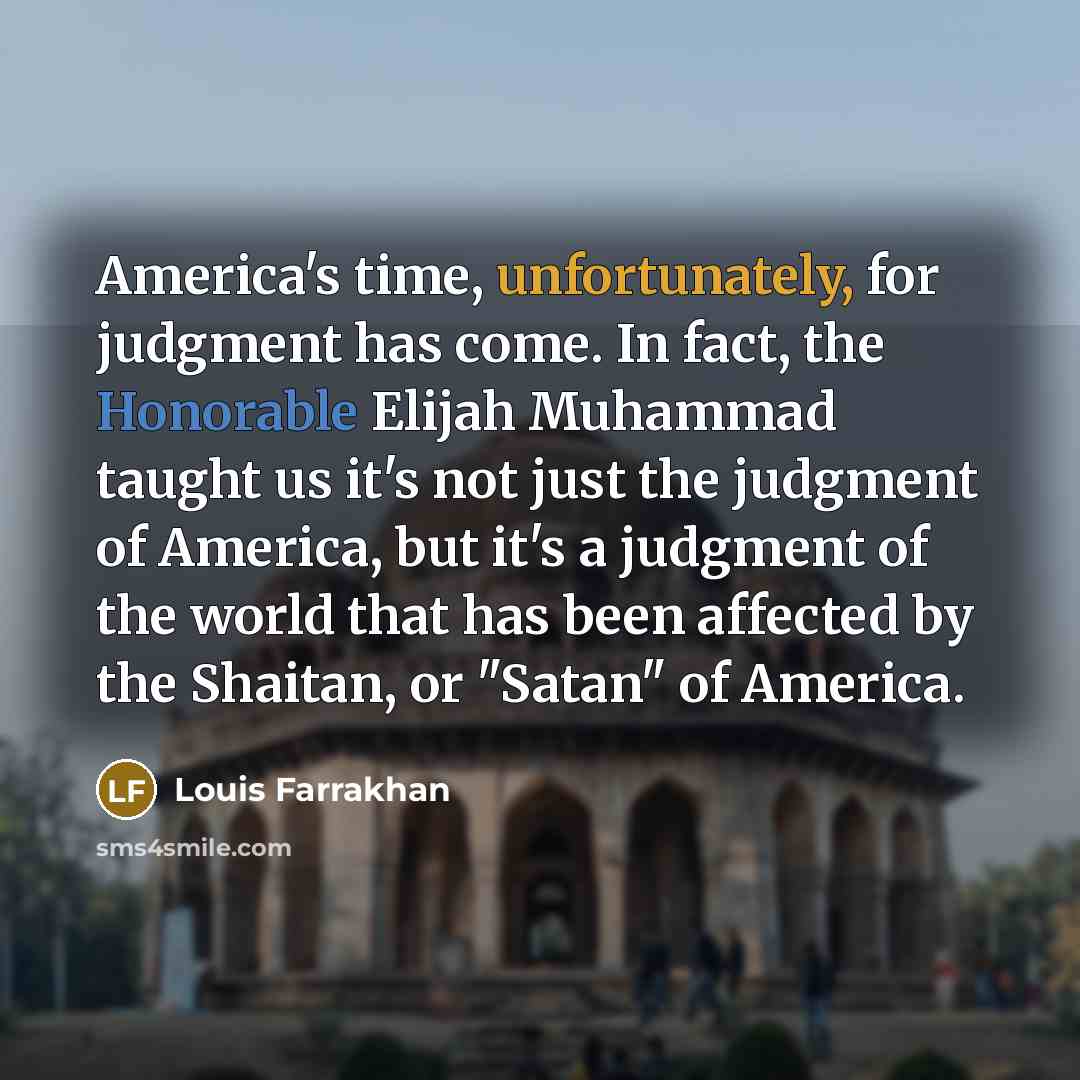 “America's time, unfortunately, for judgment has come. In fact, the Honorable Elijah Muhammad taught us it's not just the judgment of America, but it's a judgment of the world that has been affected by the Shaitan, or "Satan" of America.” quote by Louis Farrakhan