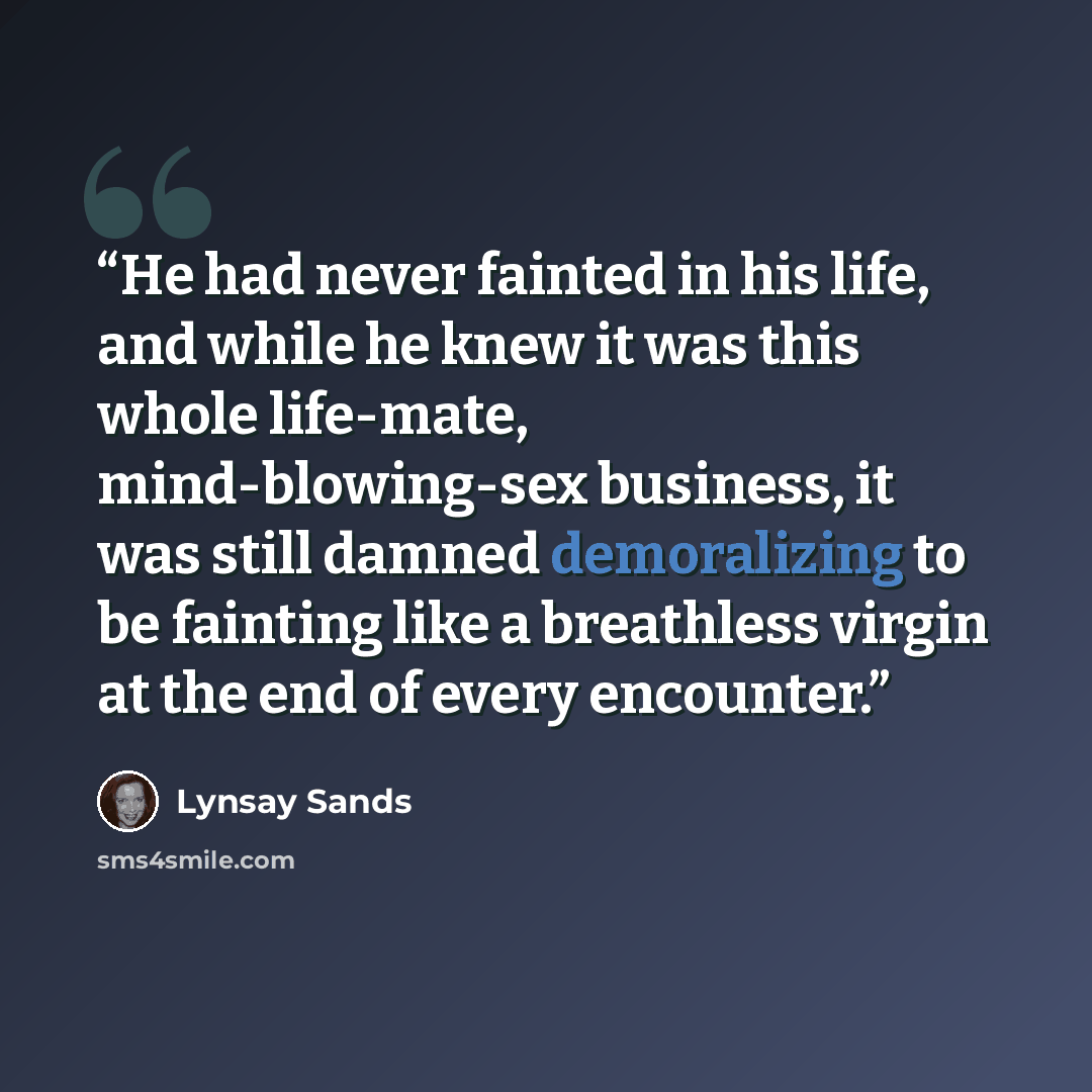 “He had never fainted in his life, and while he knew it was this whole life-mate, mind-blowing-sex business, it was still damned demoralizing to be fainting like a breathless virgin at the end of every encounter.” quote by Lynsay Sands