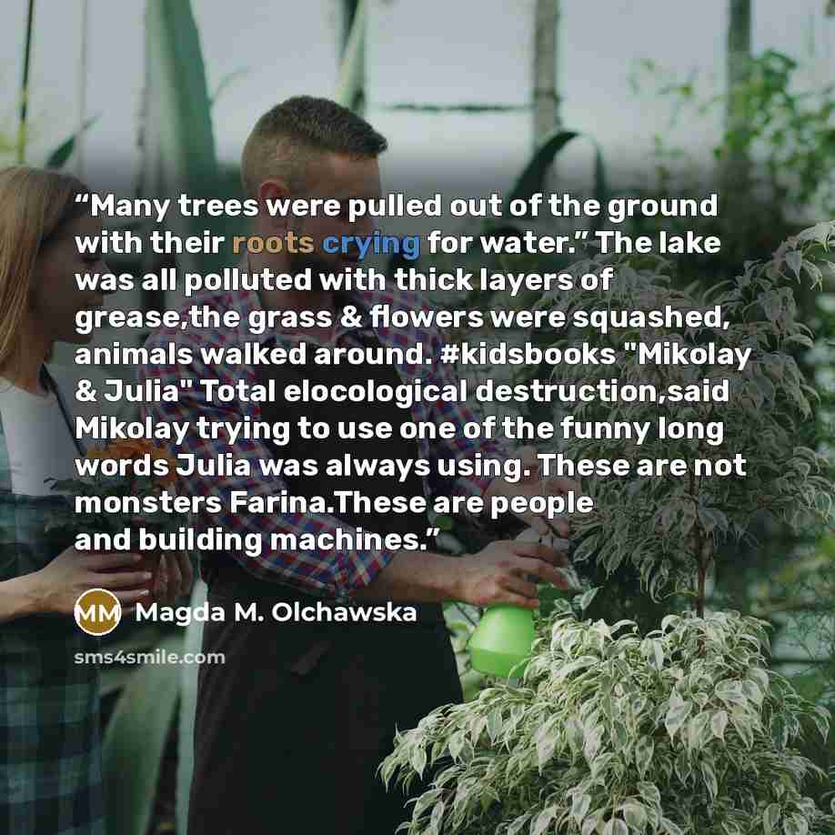 “Many trees were pulled out of the ground with their roots crying for water.” The lake was all polluted with thick layers of grease,the grass & flowers were squashed, animals walked around. #kidsbooks "Mikolay & Julia" Total elocological destruction,said Mikolay trying to use one of the funny long…” quote by Magda M. Olchawska