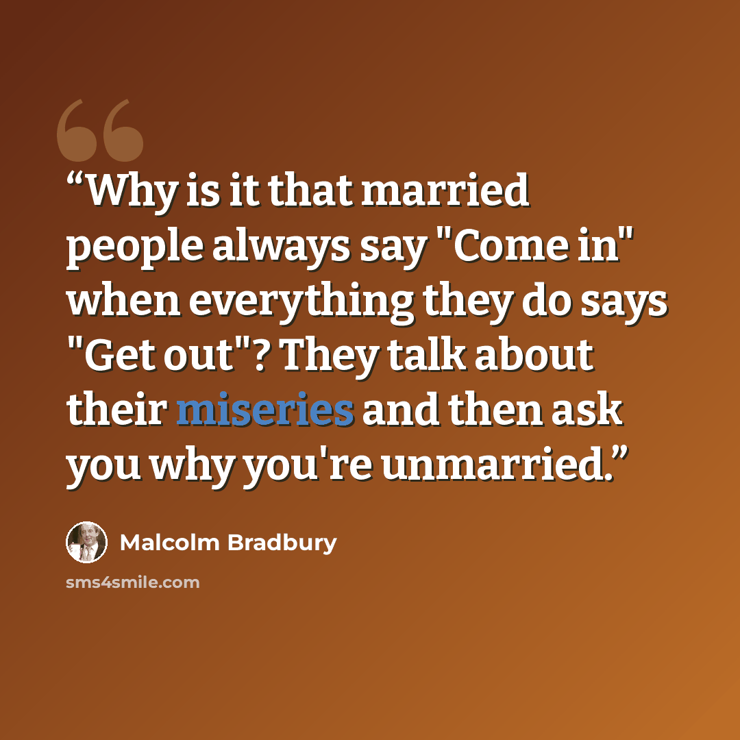 “Why is it that married people always say "Come in" when everything they do says "Get out"? They talk about their miseries and then ask you why you're unmarried.” quote by Malcolm Bradbury