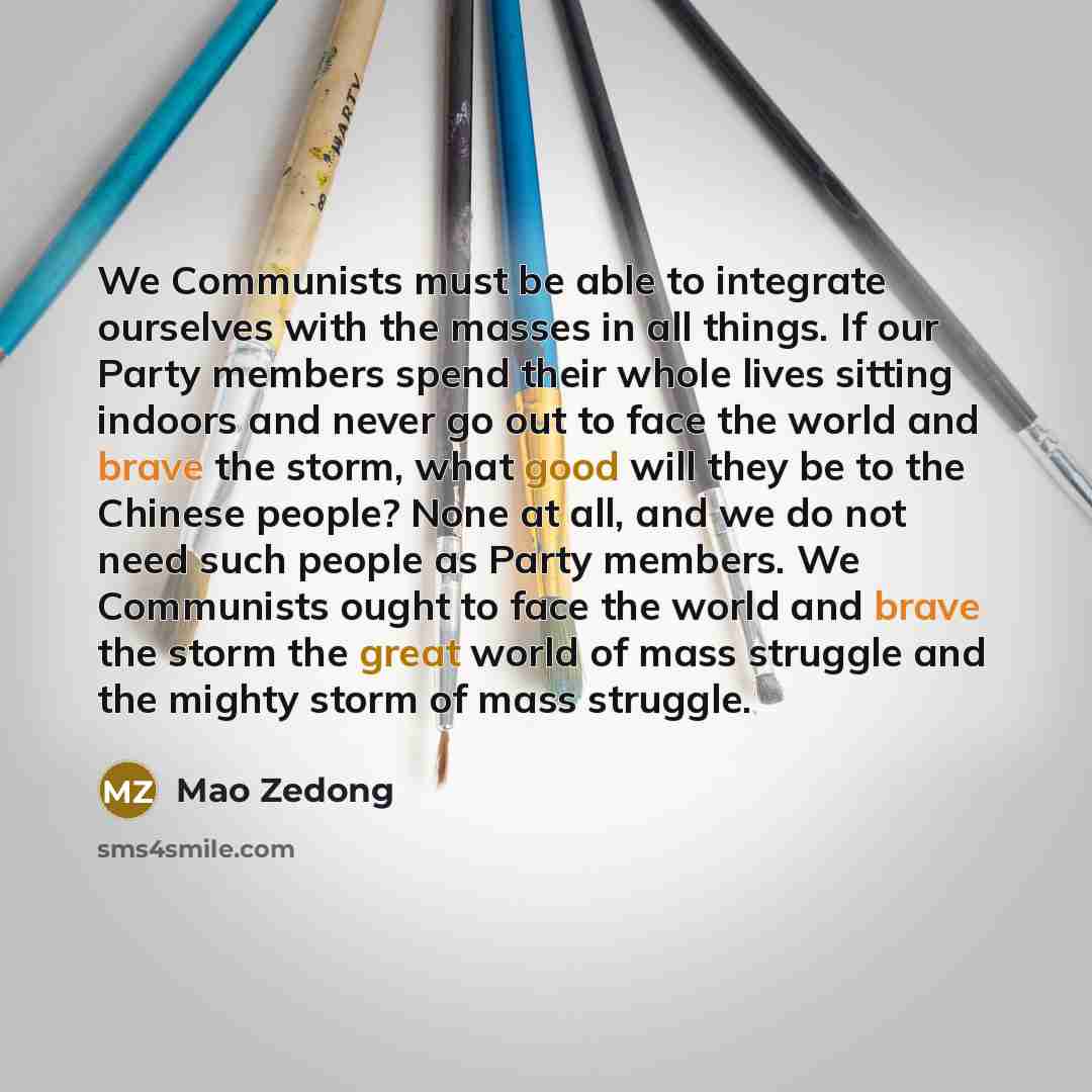 “We Communists must be able to integrate ourselves with the masses in all things. If our Party members spend their whole lives sitting indoors and never go out to face the world and brave the storm, what good will they be to the Chinese people? None at all, and we do not need such people as Party…” quote by Mao Zedong