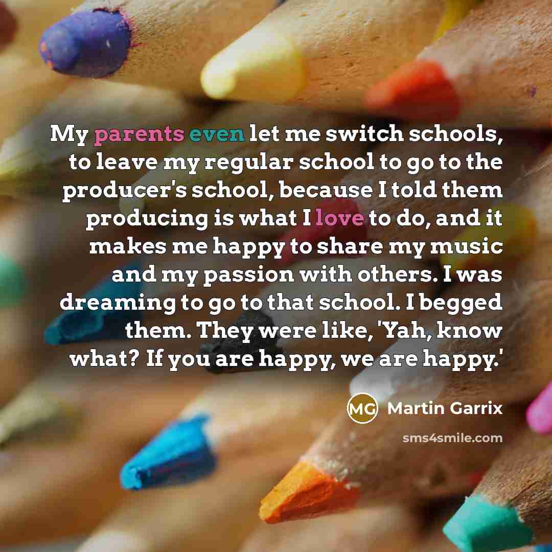 “My parents even let me switch schools, to leave my regular school to go to the producer's school, because I told them producing is what I love to do, and it makes me happy to share my music and my passion with others. I was dreaming to go to that school. I begged them. They were like, 'Yah, know…” quote by Martin Garrix