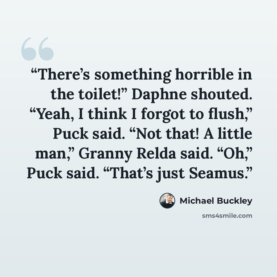 “There’s something horrible in the toilet!” Daphne shouted. “Yeah, I think I forgot to flush,” Puck said. “Not that! A little man,” Granny Relda said. “Oh,” Puck said. “That’s just Seamus.” quote by Michael Buckley