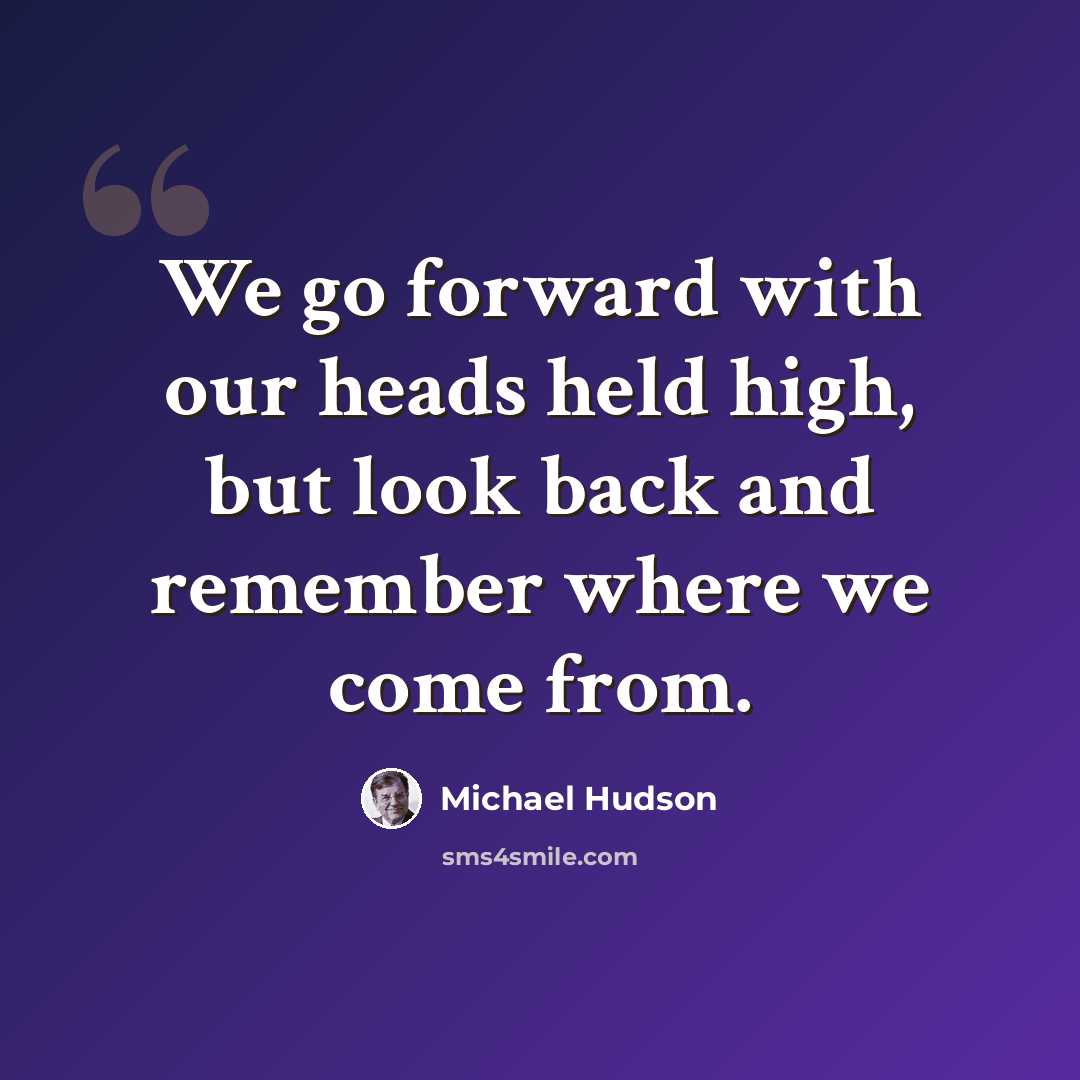 “We go forward with our heads held high, but look back and remember where we come from.” quote by Michael Hudson