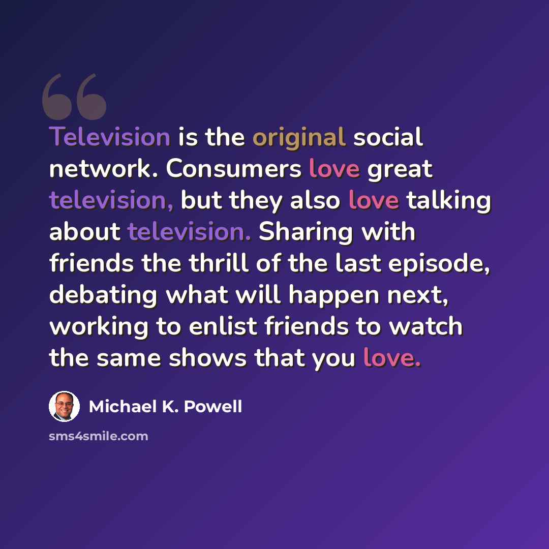 “Television is the original social network. Consumers love great television, but they also love talking about television. Sharing with friends the thrill of the last episode, debating what will happen next, working to enlist friends to watch the same shows that you love.” quote by Michael K. Powell