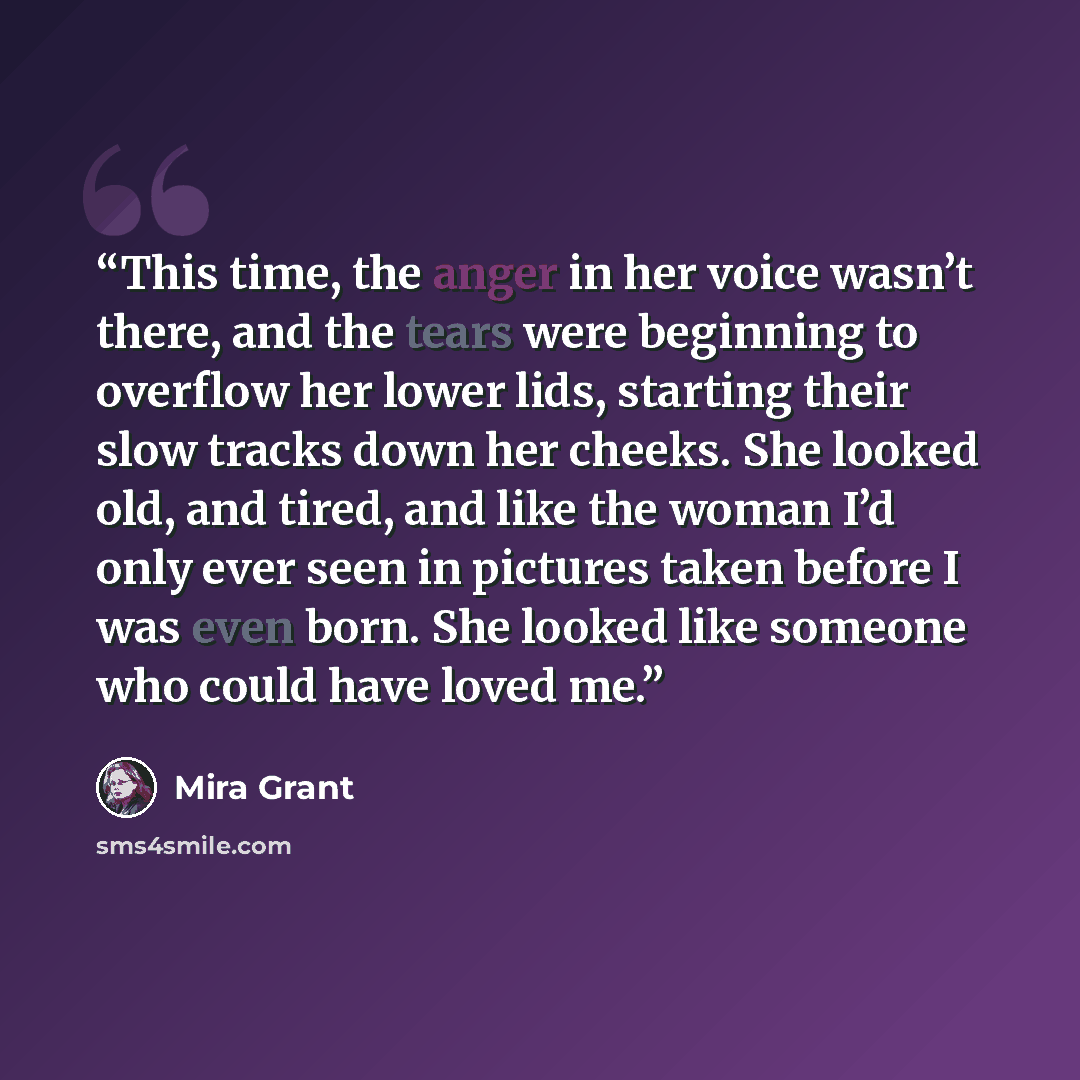 “This time, the anger in her voice wasn’t there, and the tears were beginning to overflow her lower lids, starting their slow tracks down her cheeks. She looked old, and tired, and like the woman I’d only ever seen in pictures taken before I was even born. She looked like someone who could have…” quote by Mira Grant