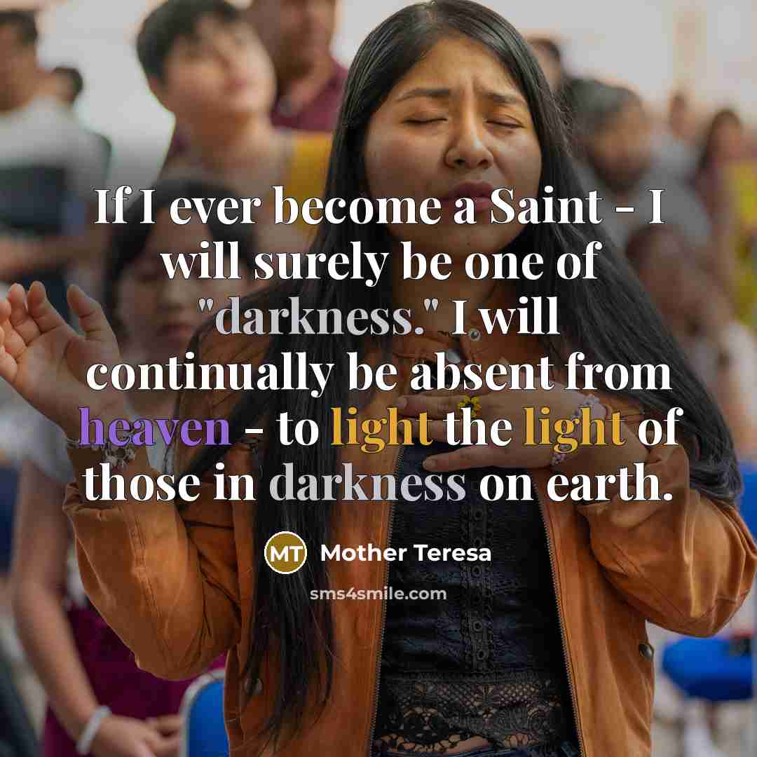 “If I ever become a Saint - I will surely be one of "darkness." I will continually be absent from heaven - to light the light of those in darkness on earth.” quote by Mother Teresa