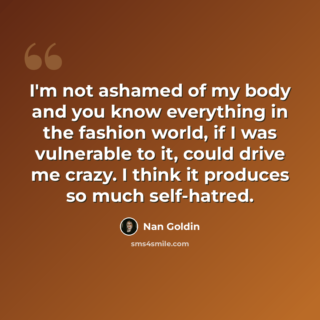 “I'm not ashamed of my body and you know everything in the fashion world, if I was vulnerable to it, could drive me crazy. I think it produces so much self-hatred.” quote by Nan Goldin