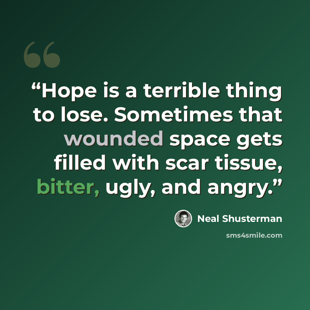 “Hope is a terrible thing to lose. Sometimes that wounded space gets filled with scar tissue, bitter, ugly, and angry.” quote by Neal Shusterman