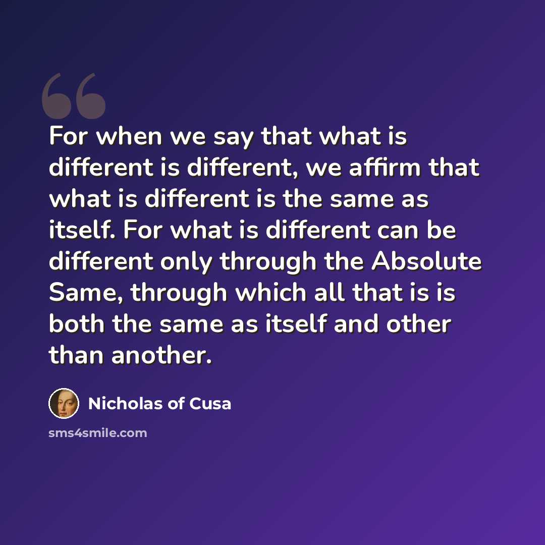 “For when we say that what is different is different, we affirm that what is different is the same as itself. For what is different can be different only through the Absolute Same, through which all that is is both the same as itself and other than another.” quote by Nicholas of Cusa